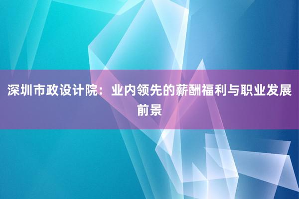 深圳市政设计院：业内领先的薪酬福利与职业发展前景