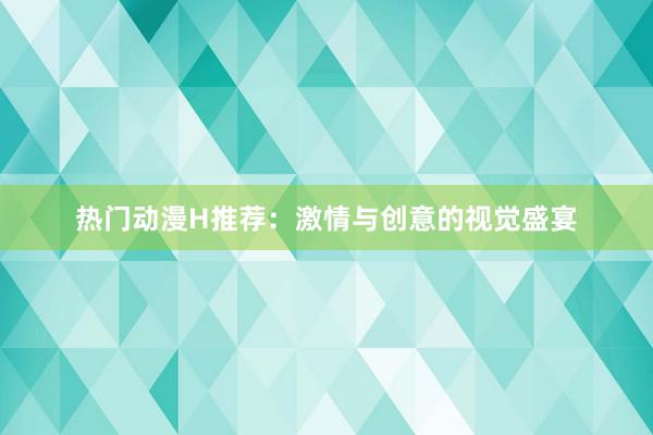 热门动漫H推荐：激情与创意的视觉盛宴